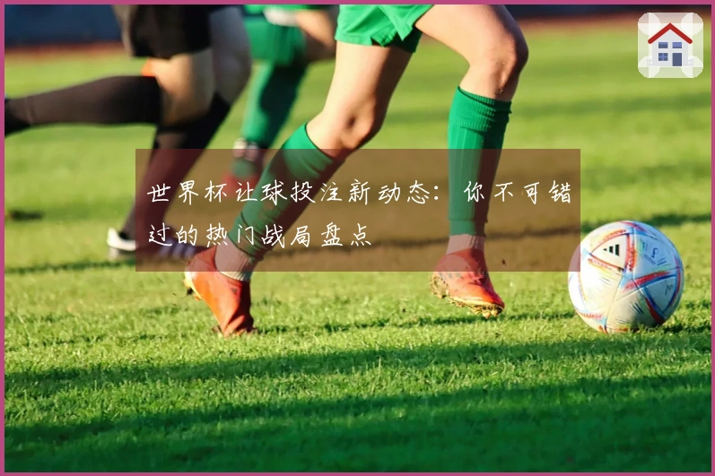 世界杯让球投注新动态：你不可错过的热门战局盘点