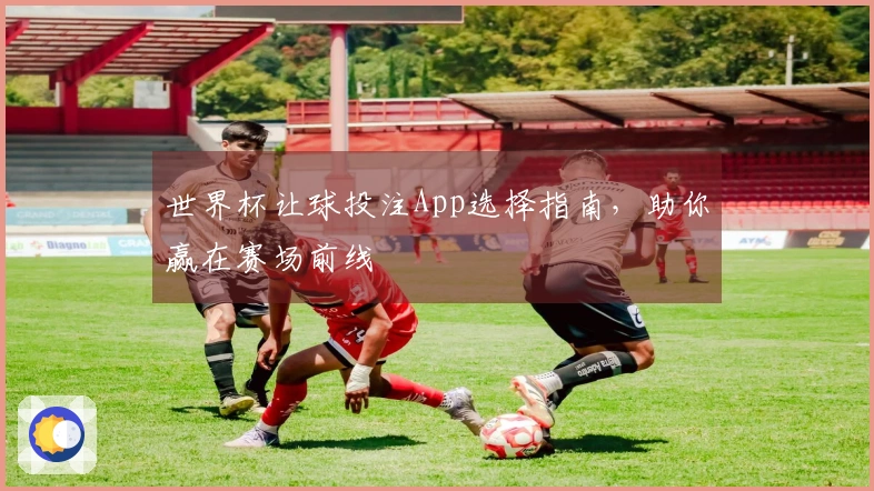 世界杯让球投注App选择指南,助你赢在赛场前线